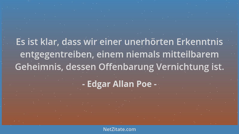 Edgar Allan Poe - Es ist klar, dass wir einer unerhörten Erkenntnis entgegentreiben, einem niemals mitteilbarem Geheimnis,...
