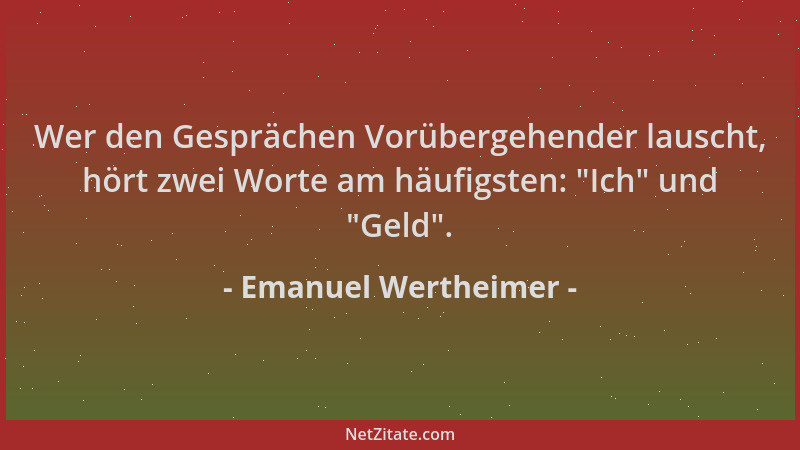 Emanuel Wertheimer - Wer den Gesprächen Vorübergehender lauscht, hört zwei Worte am häufigsten:  "Ich " und  "Geld "....