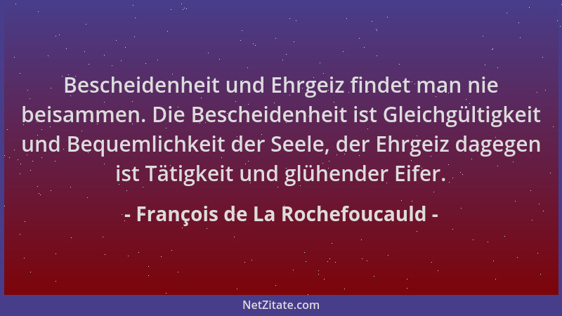 François de La Rochefoucauld - Bescheidenheit und Ehrgeiz findet man nie beisammen. Die Bescheidenheit ist Gleichgültigkeit...