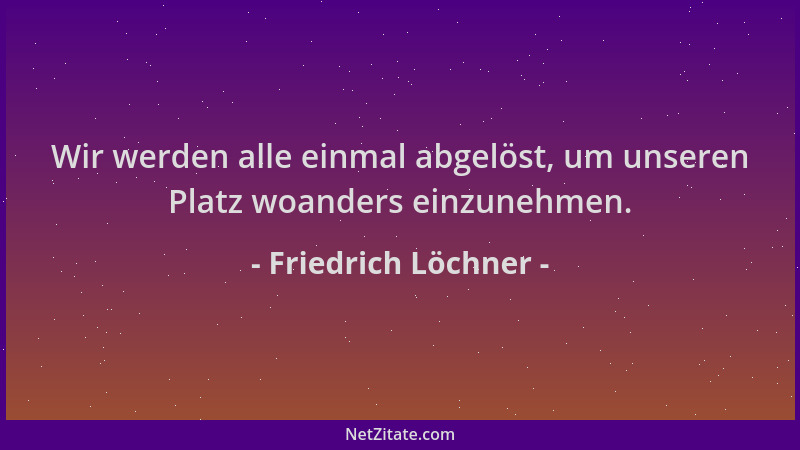 Friedrich Löchner - Wir werden alle einmal abgelöst, um unseren Platz woanders einzunehmen....