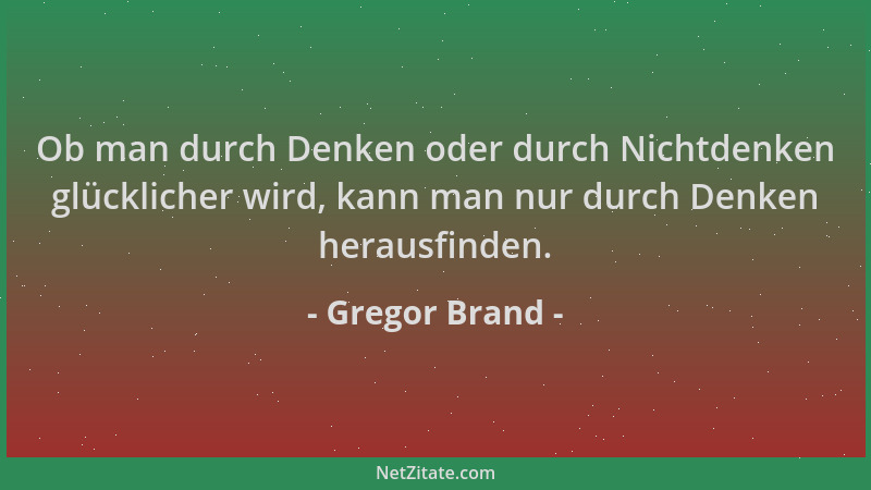 Gregor Brand - Ob man durch Denken oder durch Nichtdenken glücklicher wird, kann man nur durch Denken herausfinden....