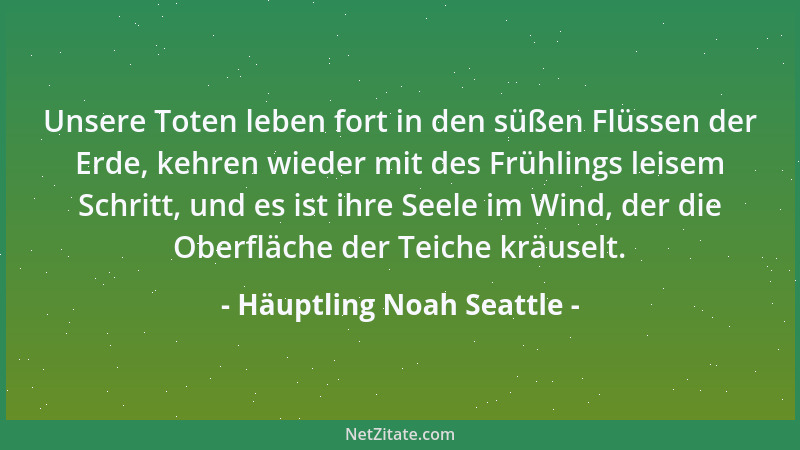 Häuptling Noah Seattle - Unsere Toten leben fort in den süßen Flüssen der Erde, kehren wieder mit des Frühlings leisem Schr...