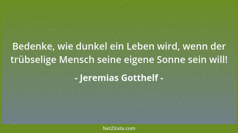 Jeremias Gotthelf - Bedenke, wie dunkel ein Leben wird, wenn der trübselige Mensch seine eigene Sonne sein will!...