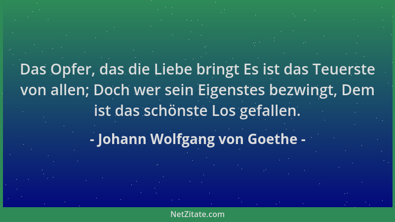 Johann Wolfgang von Goethe - Das Opfer, das die Liebe bringt Es ist das Teuerste von allen; Doch wer sein Eigenstes bezwing...