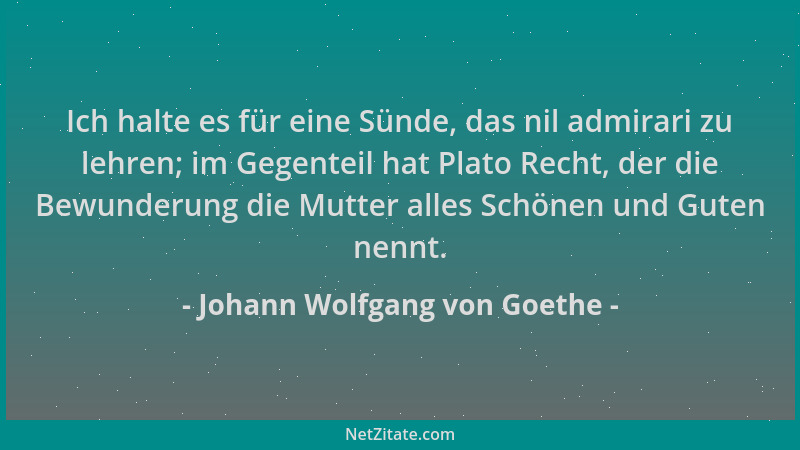 Johann Wolfgang von Goethe - Ich halte es für eine Sünde, das nil admirari zu lehren; im Gegenteil hat Plato Recht, der die...
