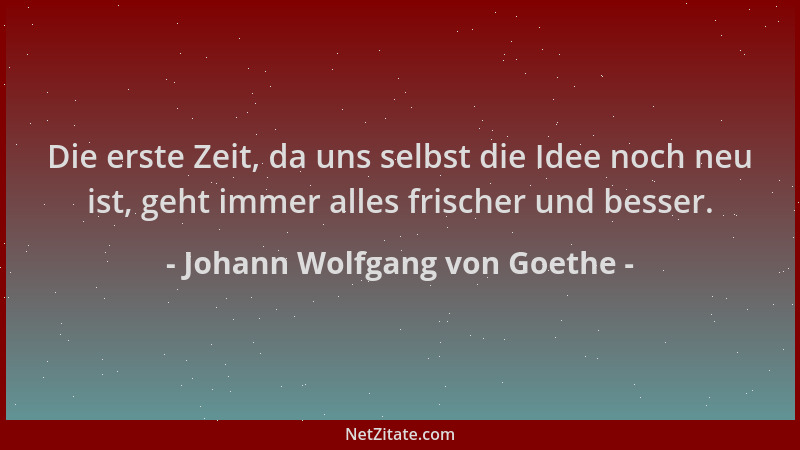 Johann Wolfgang von Goethe - Die erste Zeit, da uns selbst die Idee noch neu ist, geht immer alles frischer und besser....
