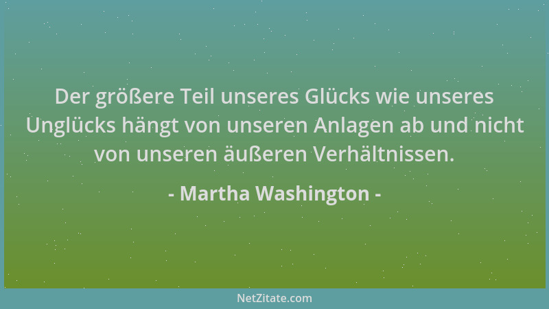Martha Washington - Der größere Teil unseres Glücks wie unseres Unglücks hängt von unseren Anlagen ab und nicht von unseren...