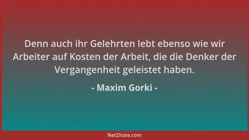 Maxim Gorki - Denn auch ihr Gelehrten lebt ebenso wie wir Arbeiter auf Kosten der Arbeit, die die Denker der Vergangenheit...