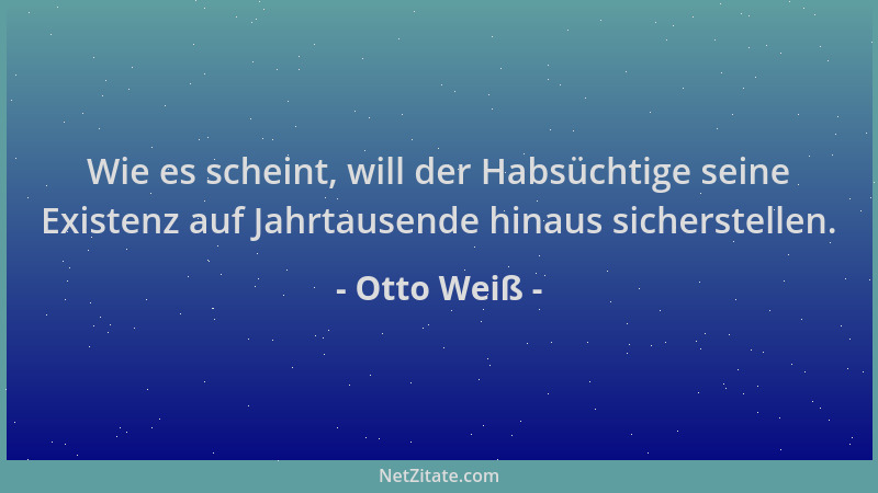 Otto Weiß - Wie es scheint, will der Habsüchtige seine Existenz auf Jahrtausende hinaus sicherstellen....