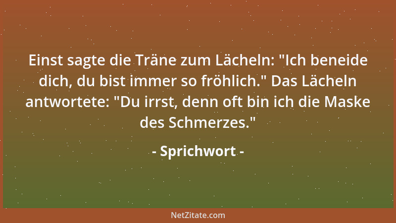 Sprichwort - Einst sagte die Träne zum Lächeln:  "Ich beneide dich, du bist immer so fröhlich. " Das Lächeln antwortete:  "Du...