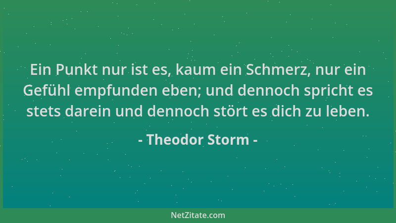 Theodor Storm - Ein Punkt nur ist es, kaum ein Schmerz, nur ein Gefühl empfunden eben; und dennoch spricht es stets darein...