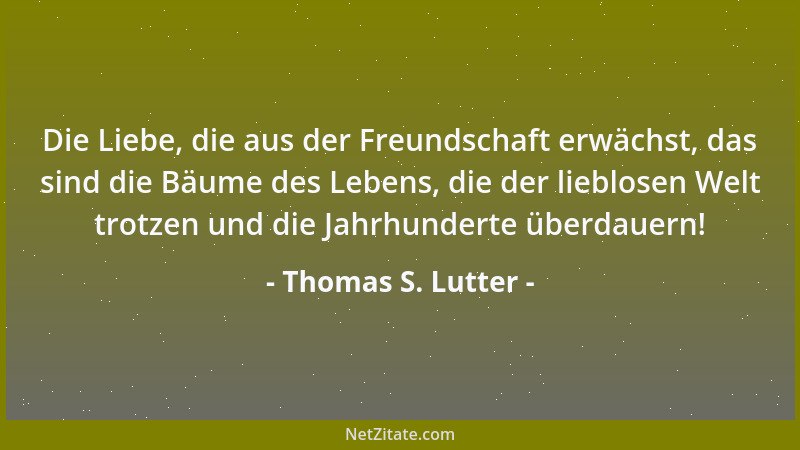 Thomas S. Lutter - Die Liebe, die aus der Freundschaft erwächst, das sind die Bäume des Lebens, die der lieblosen Welt trot...