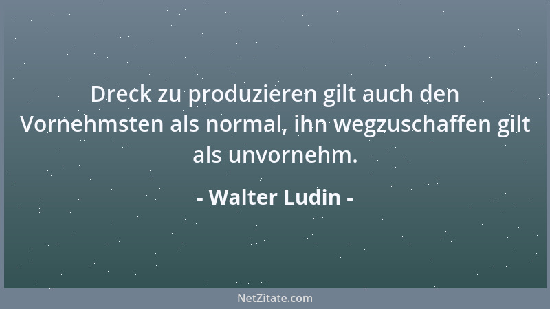 Walter Ludin - Dreck zu produzieren gilt auch den Vornehmsten als normal, ihn wegzuschaffen gilt als unvornehm....