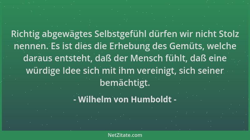Wilhelm von Humboldt - Richtig abgewägtes Selbstgefühl dürfen wir nicht Stolz nennen. Es ist dies die Erhebung des Gemüts,...