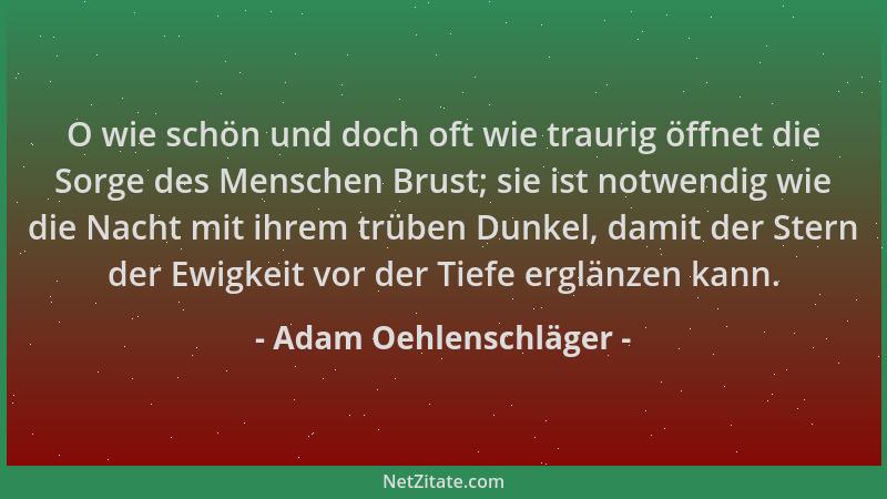Adam Oehlenschläger - O wie schön und doch oft wie traurig öffnet die Sorge des Menschen Brust; sie ist notwendig wie die N...