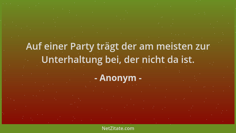 Anonym - Auf einer Party trägt der am meisten zur Unterhaltung bei, der nicht da ist....
