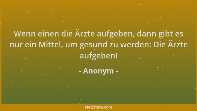Anonym - Wenn einen die Ärzte aufgeben, dann gibt es nur ein Mittel, um gesund zu werden: Die Ärzte aufgeben!...