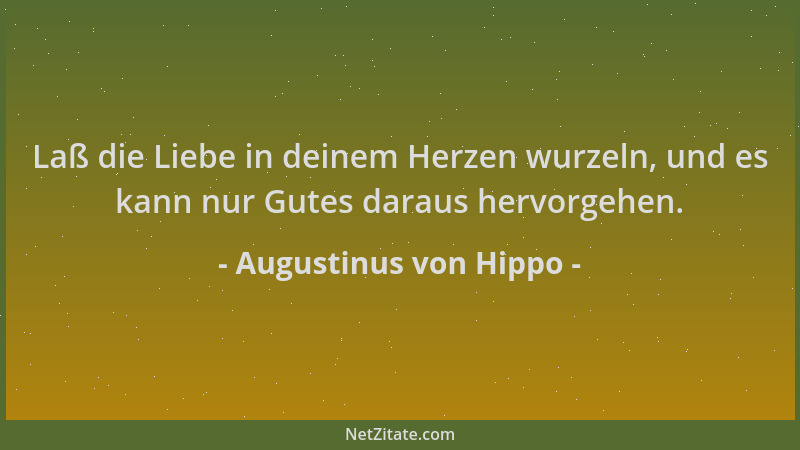 Augustinus von Hippo - Laß die Liebe in deinem Herzen wurzeln, und es kann nur Gutes daraus hervorgehen....
