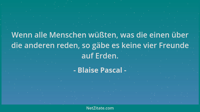 Blaise Pascal - Wenn alle Menschen wüßten, was die einen über die anderen reden, so gäbe es keine vier Freunde auf Erden....