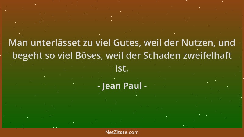 Jean Paul - Man unterlässet zu viel Gutes, weil der Nutzen, und begeht so viel Böses, weil der Schaden zweifelhaft ist....