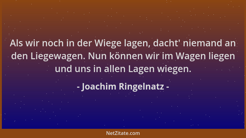 Joachim Ringelnatz - Als wir noch in der Wiege lagen, dacht ' niemand an den Liegewagen. Nun können wir im Wagen liegen und...