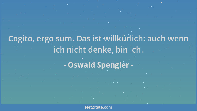 Oswald Spengler - Cogito, ergo sum. Das ist willkürlich: auch wenn ich nicht denke, bin ich....