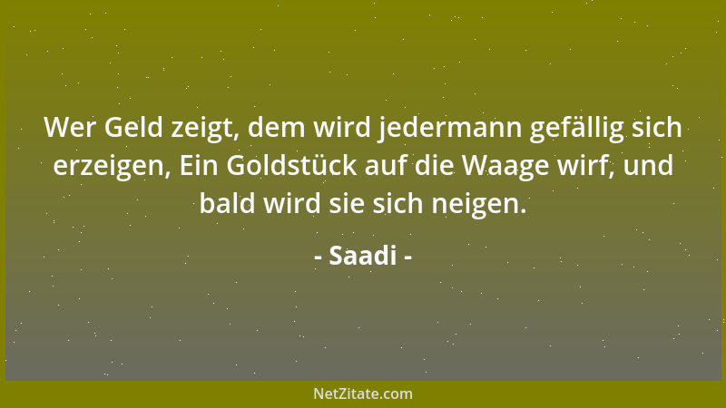Saadi - Wer Geld zeigt, dem wird jedermann gefällig sich erzeigen, Ein Goldstück auf die Waage wirf, und bald wird sie sich...