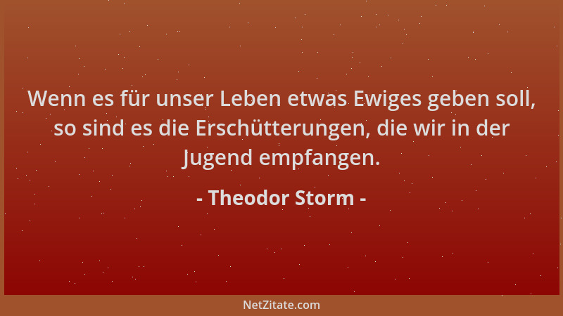 Theodor Storm - Wenn es für unser Leben etwas Ewiges geben soll, so sind es die Erschütterungen, die wir in der Jugend empf...
