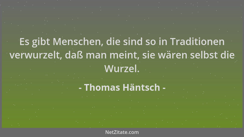 Thomas Häntsch - Es gibt Menschen, die sind so in Traditionen verwurzelt, daß man meint, sie wären selbst die Wurzel....