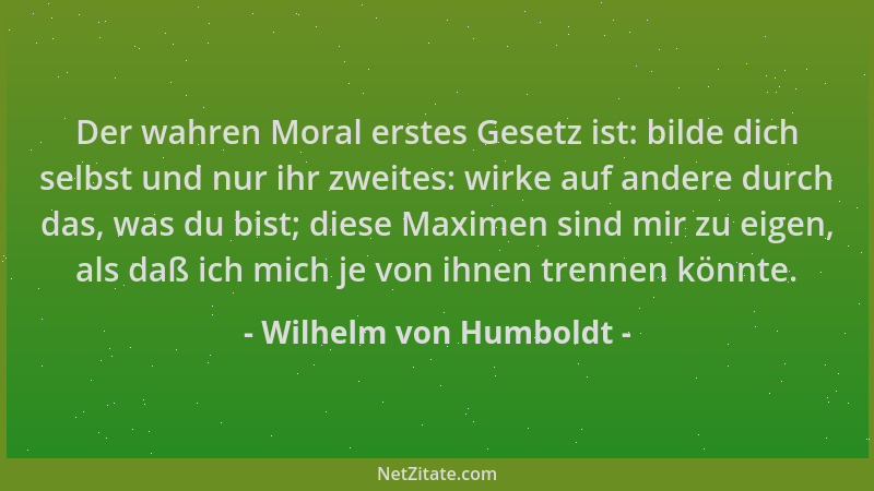 Wilhelm von Humboldt - Der wahren Moral erstes Gesetz ist: bilde dich selbst und nur ihr zweites: wirke auf andere durch da...