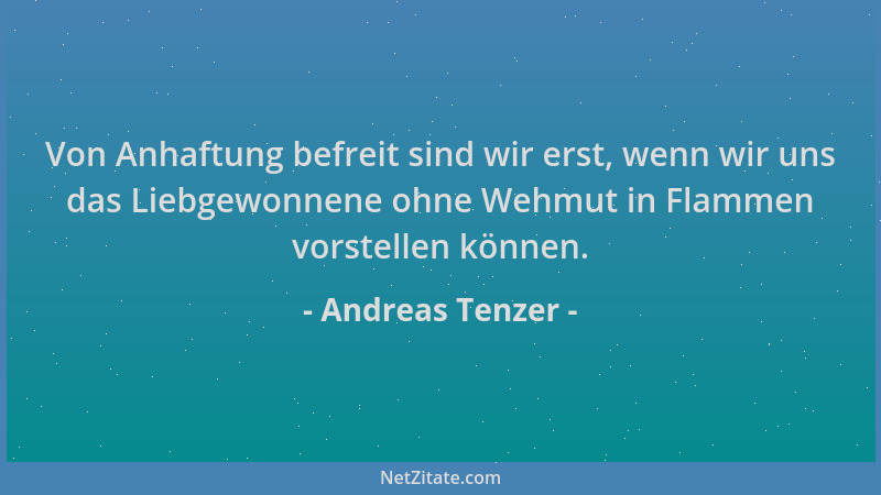 Andreas Tenzer - Von Anhaftung befreit sind wir erst, wenn wir uns das Liebgewonnene ohne Wehmut in Flammen vorstellen könn...