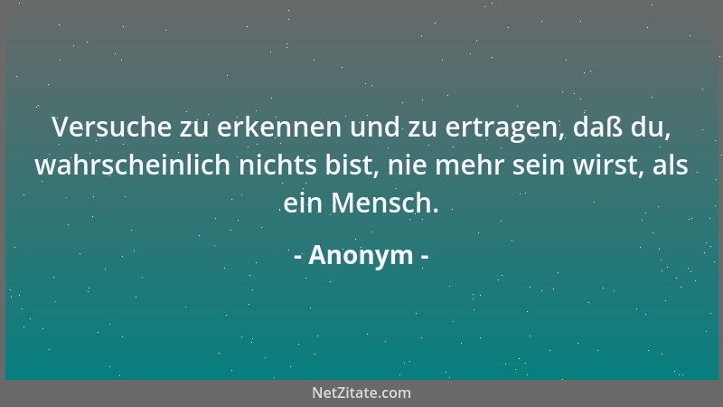 Anonym - Versuche zu erkennen und zu ertragen, daß du, wahrscheinlich nichts bist, nie mehr sein wirst, als ein Mensch....