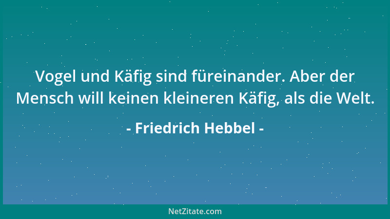 Friedrich Hebbel - Vogel und Käfig sind füreinander. Aber der Mensch will keinen kleineren Käfig, als die Welt....