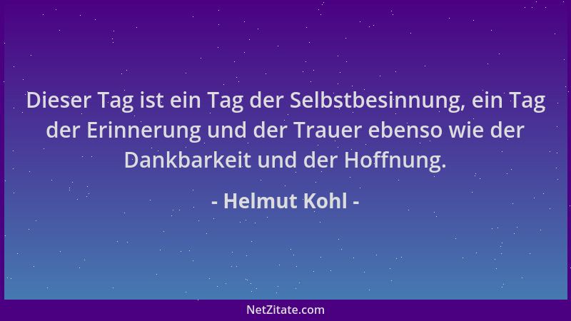 Helmut Kohl - Dieser Tag ist ein Tag der Selbstbesinnung, ein Tag der Erinnerung und der Trauer ebenso wie der Dankbarkeit...