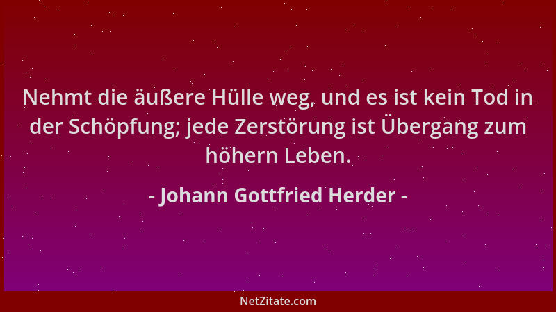 Johann Gottfried Herder - Nehmt die äußere Hülle weg, und es ist kein Tod in der Schöpfung; jede Zerstörung ist Übergang zu...