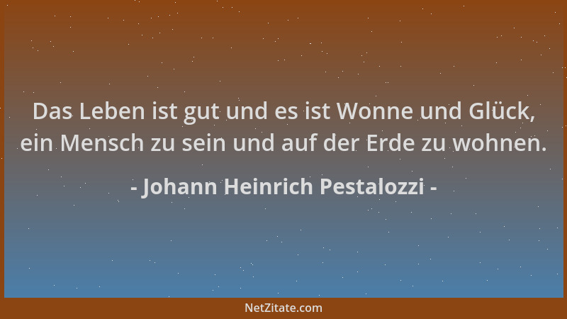 Johann Heinrich Pestalozzi - Das Leben ist gut und es ist Wonne und Glück, ein Mensch zu sein und auf der Erde zu wohnen....