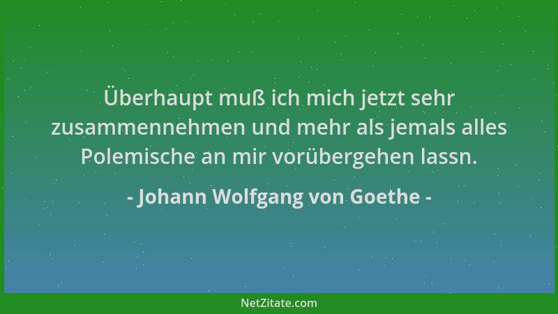 Johann Wolfgang von Goethe - Überhaupt muß ich mich jetzt sehr zusammennehmen und mehr als jemals alles Polemische an mir v...