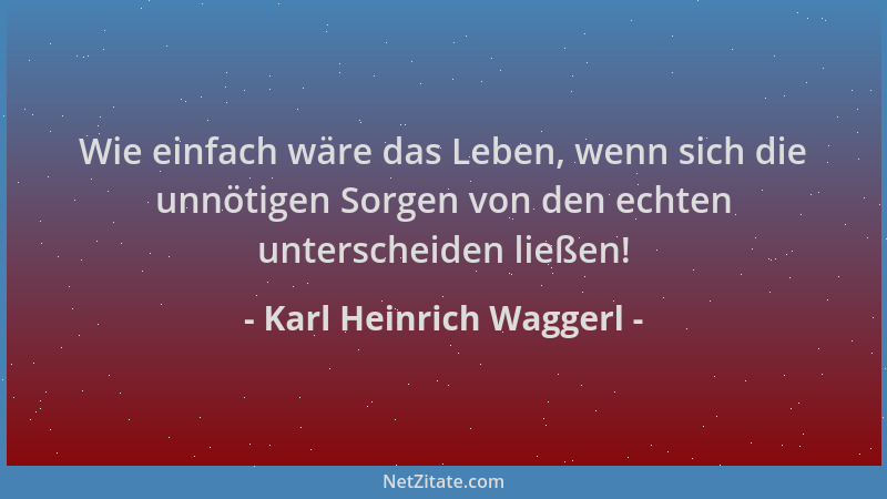 Karl Heinrich Waggerl - Wie einfach wäre das Leben, wenn sich die unnötigen Sorgen von den echten unterscheiden ließen!...