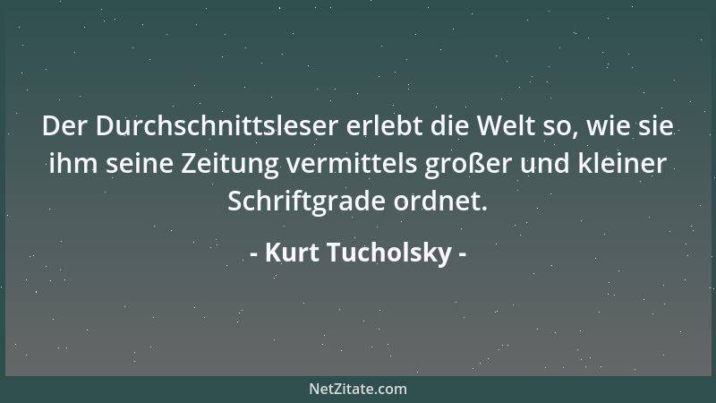 Kurt Tucholsky - Der Durchschnittsleser erlebt die Welt so, wie sie ihm seine Zeitung vermittels großer und kleiner Schrift...