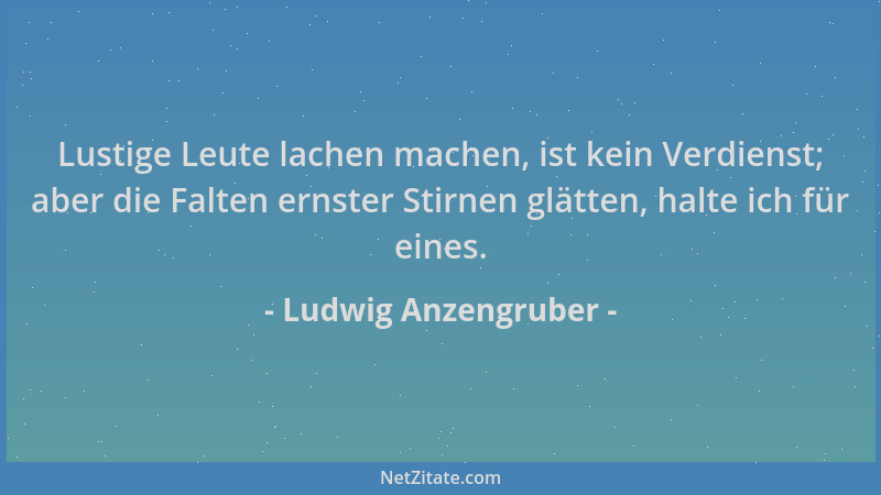 Ludwig Anzengruber - Lustige Leute lachen machen, ist kein Verdienst; aber die Falten ernster Stirnen glätten, halte ich fü...
