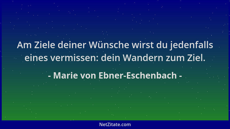 Marie von Ebner-Eschenbach - Am Ziele deiner Wünsche wirst du jedenfalls eines vermissen: dein Wandern zum Ziel....