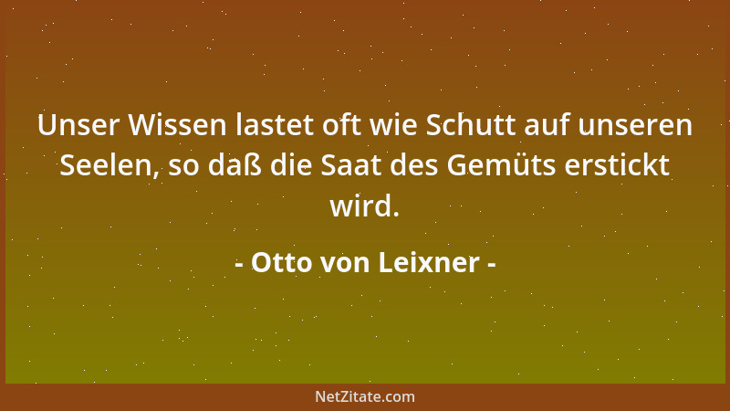 Otto von Leixner - Unser Wissen lastet oft wie Schutt auf unseren Seelen, so daß die Saat des Gemüts erstickt wird....