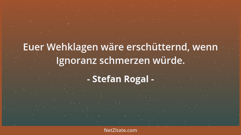 Stefan Rogal - Euer Wehklagen wäre erschütternd, wenn Ignoranz schmerzen würde....