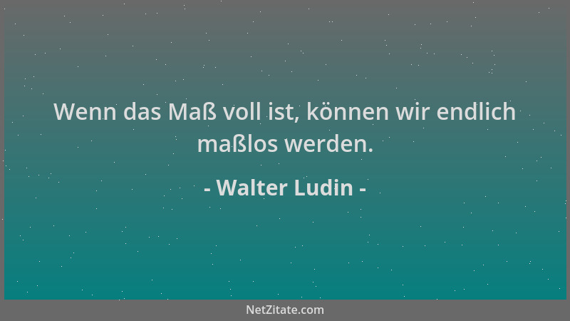 Walter Ludin - Wenn das Maß voll ist, können wir endlich maßlos werden....