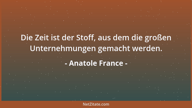 Anatole France - Die Zeit ist der Stoff, aus dem die großen Unternehmungen gemacht werden....
