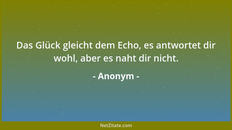 Anonym - Das Glück gleicht dem Echo, es antwortet dir wohl, aber es naht dir nicht....