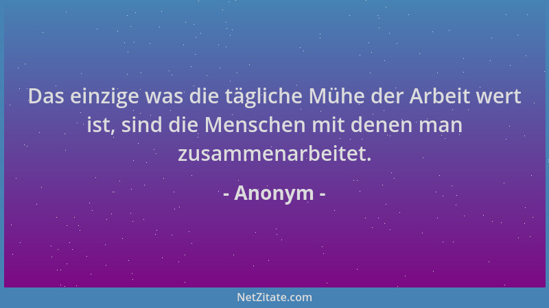 Anonym - Das einzige was die tägliche Mühe der Arbeit wert ist, sind die Menschen mit denen man zusammenarbeitet....
