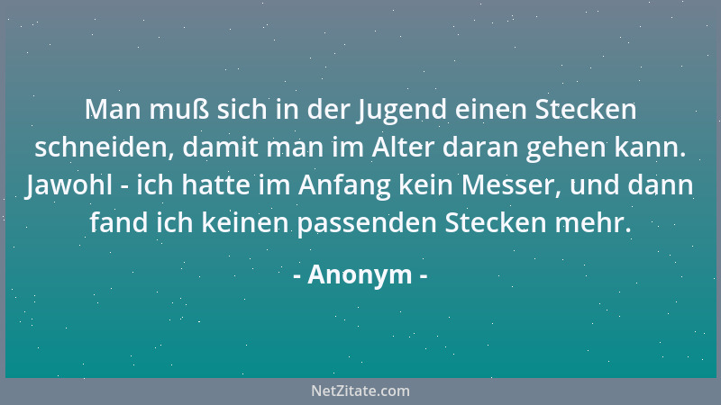 Anonym - Man muß sich in der Jugend einen Stecken schneiden, damit man im Alter daran gehen kann. Jawohl - ich hatte im Anf...