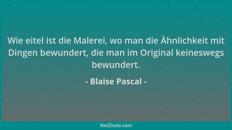 Blaise Pascal - Wie eitel ist die Malerei, wo man die Ähnlichkeit mit Dingen bewundert, die man im Original keineswegs bewu...