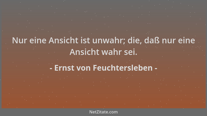 Ernst von Feuchtersleben - Nur eine Ansicht ist unwahr; die, daß nur eine Ansicht wahr sei....